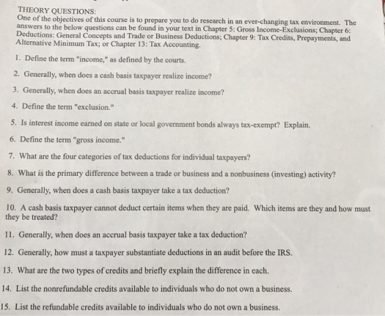 THEORY QUESTIONS One of the objectives of this course is to prepare you to do research in an ever-changing tax environment. The answers to the below questions can be found in your text in Chapter 5: Gross Income-Exclusions; Chapter 6: Deductions: General Concepts and Trade or Business Deductions; Chapter 9: Tax Credits, Prepayments, and Alternative Minimum Tax; or Chapter 13: Tax Accounting. 1. Define the term income, as defined by the courts. 2. Generally, when does a cash basis taxpayer realize income? 3. Generally, when does an accrual basis taxpayer realize income? 4. Define the term exclusion. 5. Is interest income earned on state or local government bonds always tax-exempt? Explain. 6. Define the term gross income. 7. What are the four categories of tax deductions for individual taxpayers? 8. What is the primary difference between a trade or business and a nonbusiness (investing) activity? 9. Generally, when does a cash basis taxpayer take a tax deduction? 10. A cash basis taxpayer cannot deduct certain items when they are paid. Which items are they and how must they be treated? 11. Generally, when does an accrual basis taxpayer take a tax deduction? 12. Generally, how must a taxpayer substantiate deductions in an audit before the IRS. 13. What are the two types of credits and briefly explain the difference in each. 14. List the nonrefundable credits available to individuals who do not own a business. 15. List the refundable credits available to individuals who do not own a business.