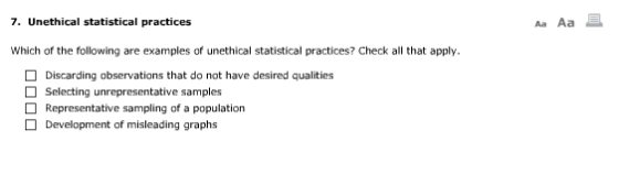 7. Unethical statistical practices Aa Aa Which of the following are examples of unethical statistical practices? Check all that apply. Discarding observations that do not have desired qualities □ selecting unrepresentative samples Representative sampling of a population Development of misleading graphs