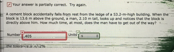 Your answer is partially correct. Try again. A cement block accidentally falls from rest from the ledge of a 53.2-m-high building. When the block is 13.6 m above the ground, a man, 2.10 m tall, looks up and notices that the block is directly above him. How much time, at most, does the man have to get out of the way? Number IL 405 Units s nceis +1.2%.