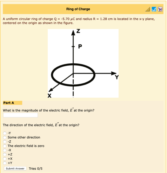 Ring of Charge A uniform circular ring of charge Q =-5.70 C and radius R centered on the origin as shown in the figure. 1.28 cm is located in the x-y plane, Part A What is the magnitude of the electric field, E at the origin? The direction of the electric field, E at the origin? -Y Some other direction -Z The electric field is zero -X +Z +X +Y Submit Answer Tries 0/5