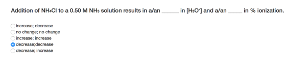 Addition of NH4CI to a 0.50 M NH3 solution results in a/an in [HsO] and aan--in % ionization. increase; decrease no change; no change increase; increase decrease,decrease decrease: increase