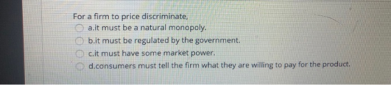 For a firm to price discriminate, a.it must be a natural monopoly. b.it must be regulated by the government. c.it must have s