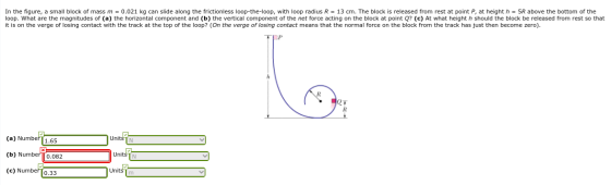 In the figure, a small block of mass m = 0.021 kg can slide along the frictionless loop-the-loop, with loop radius R = 13 cm.