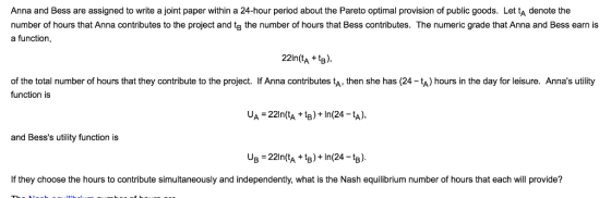 Anna and Bess are assigned to write a joint paper within a 24-hour period about the Pareto optimal provision of public goods. Let tA denote the number of hours that Anna contributes to the project and tg the number of hours that Bess contributes. The numeric grade that Anna and Bess earn is a function, 22In(tA+). of the total number of hours that they contribute to the project. If Anna contributes tA, then she has (24-tA) hours in the day for leisure. Annas utility function is UA -221n(tA +tB)+In(24 -tA), and Besss utility function is If they choose the hours to contribute simultaneously and independently, what is the Nash equilibrium number of hours that each will provide?