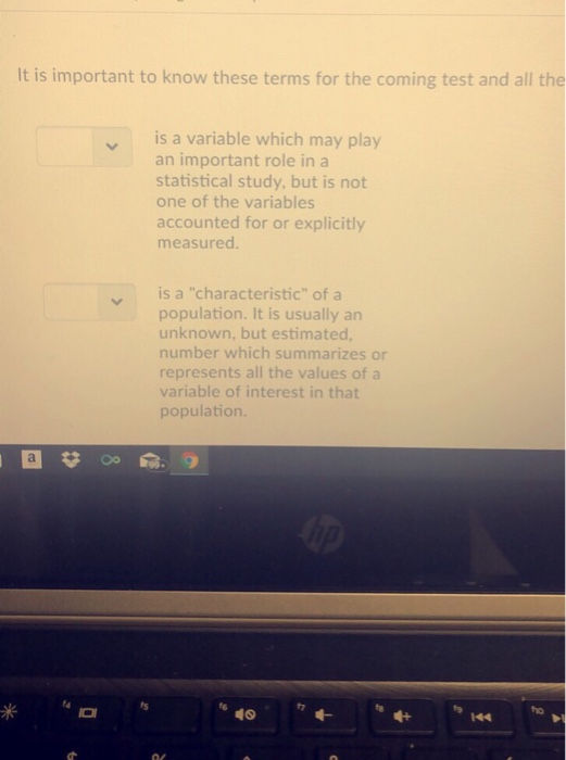 It is important to know these terms for the coming test and all the is a variable which may play an important role in a statistical study, but is not one of the variables accounted for or explicitly measured. is a characteristic of a population. It is usually an unknown, but estimated number which summarizes or represents all the values of a variable of interest in that population. 49 fz ho