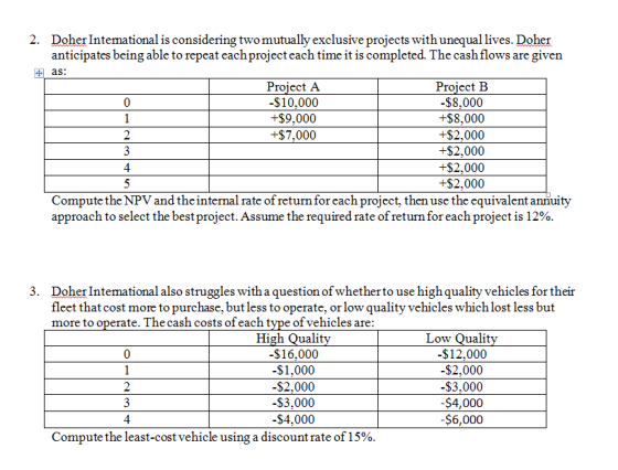 2. Doher Intemational is considering twomutually exclusive projects with unequal lives. Doher anticipates being able to repeat eachproject each time it is completed. The cash flows are given as: Project A -$10,000 +$9,000 +$7,000 Project FB $8,000 +$8,000 +$2,000 +$2,000 +$2,000 +$2,000 0 2 4 Compute the NPV and the internal rate of return for each project, then use the equivalent annuity approach to select the best project. Assume the required rate of return for each project is 12% Doher Intemational also struggles with a question of whetherto use high quality vehicles for their fleet that cost more to purchase, butless to operate, or low quality vehicles which lost less but more to 3. ate. The cash costs of each tvpe of vehicles are: High Qualit -$16,000 -$1,000 -$2,000 -$3,000 $4,000 Low Qualit $12,000 -$2,000 $3,000 $4,000 -$6,000 0 2 4 Compute the least-cost vehicle using a discount rate of 15%