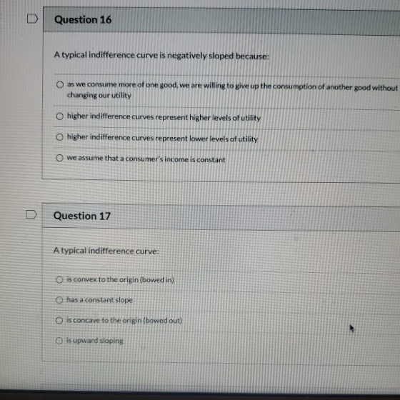 Question 16 A typical indifference curve is negatively sloped because: as we consume more of one good, we are willing to give