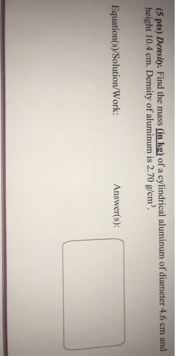 (5 pts) Density. Find the mass (in kg) of a cylindrical aluminum of diameter 4.6 cm and height 10.4 cm. Density of aluminum is 2.70 g/cm Equation s)/Solution/Work: Answer(s): (