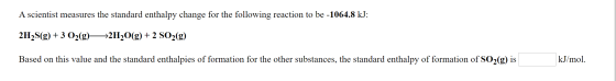 A scientist measures the standard enthalpy change for the following reaction to be -1064.8 kJ: 2H2S(g)3 O2(g> >2H2O(g) 2 S02(