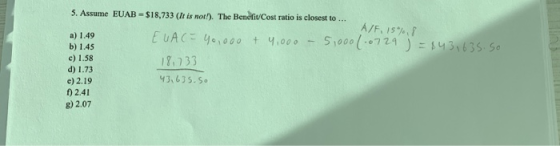 5. Assume EUAB -$18,733 (It is not!). The Benefit Cost ratio is closest to ... A/F, 15%,8 a) 1.49 EUA (= 40,000 + 4,000 - 5,0