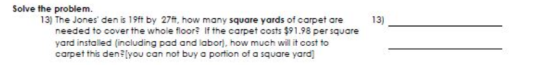 Solve the problem. 13) The Jones den is 19ft by 27t, how many square yards of carpet are needed to cover the whole floor? If