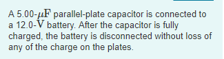 A 5.00-HF parallel-plate capacitor is connected to a 12.0-V battery. After the capacitor is fully charged, the battery is disconnected without loss of any of the charge on the plates