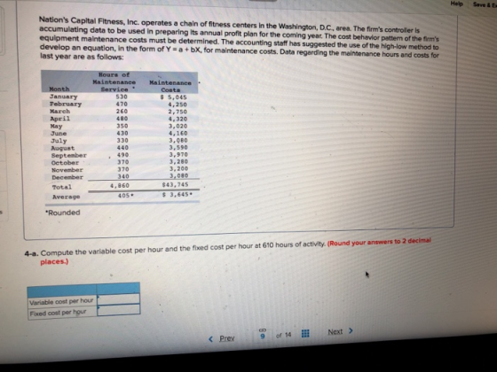 Help Save & Ex Nations Capital Fitness, Inc. operates a chain of fitness centers In the Washington, D.Cc, area. The firms controller is accumulating data to be used in preparing its annual profit plan for the coming year. The cost behavior pattern of the firms equipment maintenance costs must be determined. The accounting staff has suggested the use of the high-low method to develop an equation, In the form of Y -a + bx, for maintenance costs. Data regarding the maintenance hours and costs last year are as follows: the maintenance hours and costs for MaintenanceMaintenance Costs January February March April May June July August Septembe 370 October November December340 30 470 260 480 350 430 330 440 490 5,045 4,250 2,750 4,320 3,020 4,160 3,080 3,590 3,970 3,280 3,200 3,080 $43,745 370 4,860 Total Average 405* Rounded 4-a. Compute the variable cost per hour and the fixed cost per hour at 610 hours of activity. (Round your answers to 2 decimal places Variable cost per hour Fixed cost per hour < Prey 9 of 14 İİİ Next >
