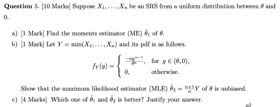 Question 5. [10 Marks] Suppose . . . ,X, be an SRS from a uniform distribution between θ and 0. a) Į1 Mark] Find the moments estimator (ME) θί of θ. b) [1 Markl Let Y- min(X1,... ,Xn) and its pdf is as follows. -ny-1 for ye(θ,0); for y E (6,0), -, 0, -, fy(y) otherwise. Show that the maximum likelihood estimator (MLE) θ2 = ntly of θ is unbiased. c) [4 Marks] which one of θ1 and θ2 is better? Justify your answer. 42