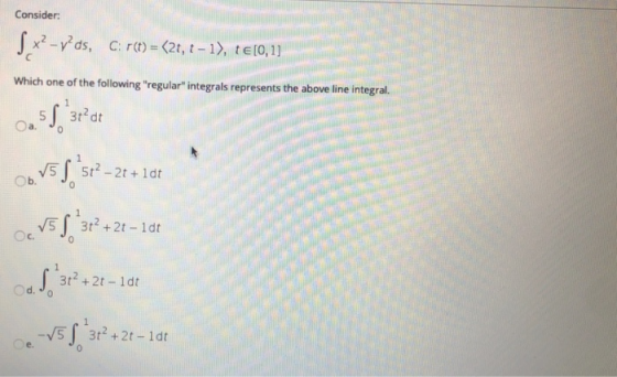 Consider: 5x2-y’ds, C:r(t)=<2t, – 1), te[0,11 Which one of the following regular integrals represents the above line integr