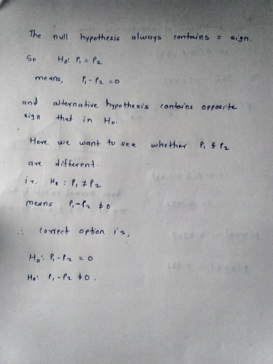 The null hypothesis always contains - sign. So Ho: P = P2 means P-P 2:0 and alternative hypothesis contains opposite sign tha