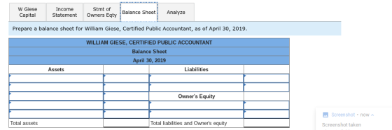 W Giese CapitalStatement Income Balance SheetAnalyze Owners Eqty Prepare a balance sheet for William Giese, Certified Public Accountant, as of April 30, 2019 WILLIAM GIESE, CERTIFIED PUBLIC ACCOUNTANT Balance Sheet April 30, 2019 Assets Liabilities Owners Equity Screenshot now Total assets Total liabilities and Owners equity Screenshot taken
