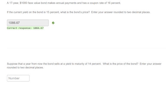 A 17-year, $1000 face value bond makes annual payments and has a coupon rate of 16 percent f the current yield on the bond is 15 percent, what is the bonds price? Enter your answer rounded to two decimal places. 1066.67 Correct response: 1066.67 Suppose that a year from now the bond sells at a yield to maturity of 14 percent. What is the price of the bond? Enter your answer rounded to two decimal places Number