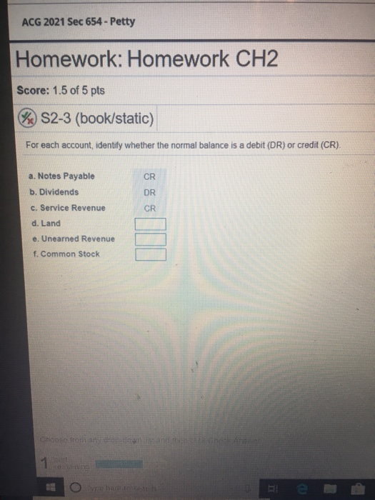 ACG 2021 Sec 654-Petty Homework: Homework CH2 Score: 1.5 of 5 pts & S2-3 (book/static) For each account, identify whether the normal balance is a debit (DR) or credit (CR) a. Notes Payable b. Dividends c. Service Revenue d. Land e. Unearned Revenue t Common Stock CR DR CR