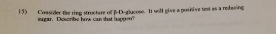 13) Consider the ring structure of B-D-glucose. It will give a positive test as a reducing sugar. Describe how can that happe
