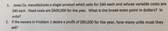 Jones Co. manufactures a single product which sells for $60 each and whose variable costs are $40 each. Fixed costs are $600,