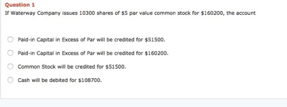 Question1 If Waterway Company issues 10300 shares of $5 par value common stock for $160200, the account Paid-in Capital in Excess of Par will be credited for $51500. O Paid-in Capital in Excess of Par will be credited for $160200 Common Stock will be credited for $51500 Cash will be debited for $108700.