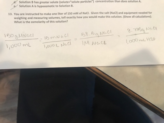 Solution B has greater solute (solute solute particles) concentration than does solution A. Solution A is hypoosmotic to Solution B. 13. You are instructed to make one liter of 150 mM of NaCI. Given the salt (NaCl) and equipment needed for weighing and measuring volumes, tell exactly how you would make this solution. (show all calculations). What is the osmolarity of this solution?