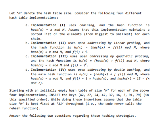 Let M denote the hash table size. Consider the following four different hash table implementations: a. Implementation (I) uses chaining, and the hash function is hash(x)x mod M. Assume that this implementation maintains a sorted list of the elements (from biggest to smallest) for each chain. b. Implementation (II) uses open addressing by Linear probing, and the hash function is ht(x) - (hash(x) + f(i)) mod M, where hash(x)x mod M, and f(i)- c. Implementation (III) uses open addressing by quadratic probing, and the hash function is h(x)(hash(x) + f(i)) mod M, where hash(x) = x mod M and f(i) i2 d. Implementation (IV) uses open addressing by double hashing, and the main hash function is h(x) = (hash(x) + f (i)) mod M, where hash(x) x mod M, and f(i) -Í x hash(x), and hash,(x) 15- (x mod 7) Starting with an initially empty hash table of size M for each of the above four implementations, INSERT the keys (42, 27, 24, 47, 37, 16, 3, 91, 79) (in this specified order). While doing these insertions assume that the table size M is kept fixed at 11 throughout (i.e., the code never calls the rehash function) Answer the following two questions regarding these hashing strategies.