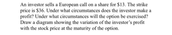 An investor sells a European call on a share for $13. The strike price is $36. Under what circumstances does the investor mak