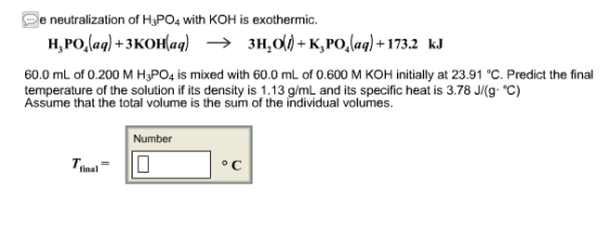 DeneutralizationofMPOawithKOHisenden 3H20()-K3 PO,(aq) +173.2 -K,Polaq)+173u H,PO,(aq) +3KOH(aq) kJ 60.0 mL of 0.200 M H3P04 is mixed with 60.0 mL of 0.600 M KOH initially at 23.91 ?. Predict the final temperature of the solution if its density is 1.13 g/mL and its specific heat is 3.78 Jfg?) Assume that the total volume is the sum of the individual volumes. Number final