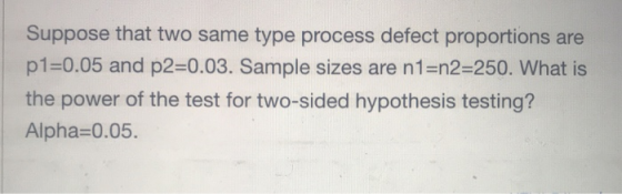 Suppose that two same type process defect proportions are p1=0.05 and p2=0.03. Sample sizes are n1=n2-250. What is the power