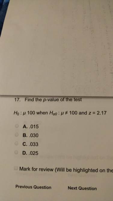 17. Find the p-value of the test H0 : μ 100 when Hao : μ#100 and z 2.17 A. .015 B. .030 C. .033 D. .025 Mark for review (Will be highlighted on the Previous Question Next Question