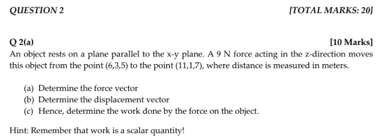 QUESTION 2 ITOTAL MARKS: 20)] [10 Marks] Q 2(a) An object rests on a plane parallel to the x-y plane. A 9 N force acting in the z-direction moves this object from the point (6,3,5) to the point (11,1,7), where distance is measured in meters. (a) Determine the force vector (b) Determine the displacement vector (c) Hence, determine the work done by the force on the object. Hint: Remember that work is a scalar quantity!