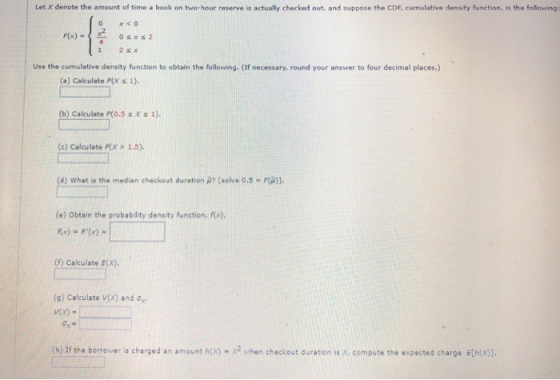 Let X denote the amount of time a book on two-hour reserve is actually checked out, and suppose the CDF, cumulative density function, is the following F(x) - Use the cumulative density function to obtain the following. (If necessary, round your answer to four decimal places) (a) Calculate P(X s 1). (b) Calculate P(0.5 s X s 1). (c) Calculate P(x > 1.5). (d) what is the median checkout duration μ? [.olve o.s-r(p)]. (e) Obtain the probability density function, F) (f) Calculate E(X). (g) Calculate V(x) and G- (h) If the berrovier is charged an amount h(x) -2 when checkout duration is X compute the expected charge Ethon].