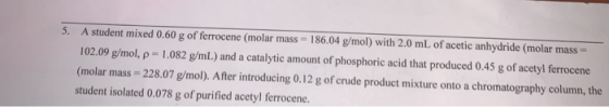 5. A student mixed 0.60 g of ferrocene (molar mass = 186.04 g/mol) with 2.0 mL of acetic anhydride (molar mass 102.09 g/mol.