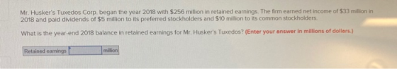 Mr. Huskers Tuxedos Corp. began the year 2018 with $256 million in retained earnings. The firm earned net income of $33 mill