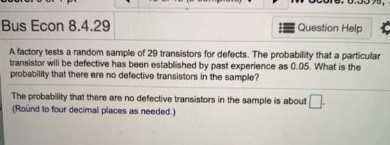 Bus Econ 8.4.29 EQuestion Help A factory tests a random sample of 29 transistors for defects. The probability that a particul