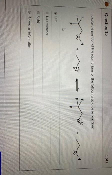 Question 15 1 pts Indicate the position of the equilibrium for the following acid-base reaction: :0 - + :0: F 0-4 Left No pre