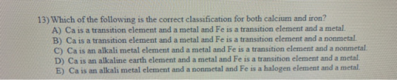 13) Which of the following is the correct classification for both calcium and iron? A) Ca is a transition element and a metal