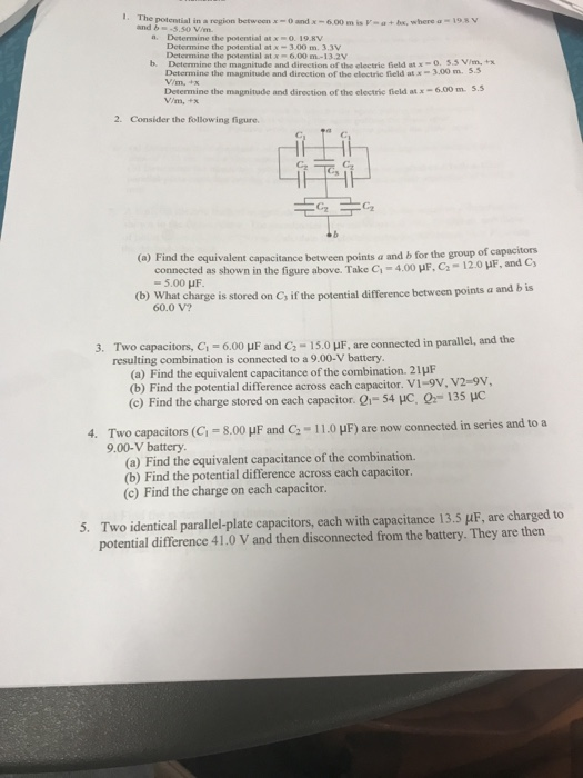 1. The potential in a region between x-Oand x-600 mis V-e+bs, where α-198V and b -5.50 V/m a. Determine the potential atxo. 19.8V Determine the potential at x-3.00 m. 3.3V Determine the potential at x 6.00 m-13.2V Determine themagnitude and direction of the electric field Determine the magnitude and direction of the electric field at x-3.00 m5 Determine the magnitude and direction of the electric field at x-6.00 m. 5.5 Vim b. -0.53 2. Consider the following figure C2 (a) Find the equivalent capacitance between points a and b for the group of capac F. C2-12 0 pF, and C, and b is connected as shown in the figure above. Take C.-4.00 b) What charge is stored on C, if the potential difference between points a 60.0 V? Two capacitors, ci-600μF and C2-150μF, are connected in parallel, and the resulting combination is connected to a 9.00-V battery 3. (a) Find the equivalent capacitance of the combination. 21F (b) Find the potential difference across each capacitor. VI-9V, v2-9V (c) Find the charge stored on each capacitor. Q1-54 C, Q2-135 C F and G-1 1.0 μF) are now connected in series and to a Two capacitors (G-8.00 9.00-V battery 4. (a) Find the equivalent capacitance of the combination. (b) Find the potential difference across each capacitor (c) Find the charge on each capacitor Two identical parallel-plate capacitors, each with capacitance 13.5 μ, are charged 10 potential difference 41.0 V and then disconnected from the battery. They are then 5.