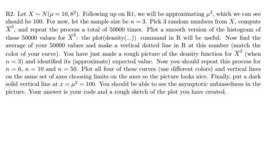 R2. Let X ~ N(μ 10.82). Following up on R1, we will be approximating μ2, which we can see should be 100, For now, let the sample size be n = 3, Pick 3 random numbers from X, compute X., and repeat the process a total of 50000 times. Plot a smooth version of the histogram of these 50000 values for X: the plot(density(.. command in R wll be useful. Now find the average of your 50000 values and make a vertical dotted line in R at this number (match the color of your curve). You have just made a rough picture of the density function for (when n 3) and identified its (approximate) expected value Now you should repeat this process for n 6, 10 andn 50. Plot all four of these curves (use different colors) and vertical lines solid vertical line at 100. You should be able to see the asymptotic unbiasedness in the picture. Your answer is your code and a rough sketch of the plot you have created