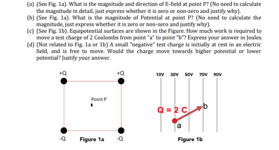 (a) (See Fig. 1a). What is the magnitude and direction of E-field at point P? (No need to calculate the magnitude in detail, just express whether it is zero or non-zero and justify why). (b) (See Fig. 1a). What is the magnitude of Potential at point P? (No need to calculate the magnitude, just express whether it is zero or non-zero and justify why). (c) (See Fig. 1b). Equipotential surfaces are shown in the Figure. How much work is required to move a test charge of 2 Coulombs from point a to point b? Express your answer in Joules. (d) (Not related to Fig. 1a or 1b) A small negative test charge is initially at rest in an electric field, and is free to move. Would the charge move towards higher potential or lower potential? Justify your answer. +Q 10V 30V 50V 70V 90v Point P Q Figure 1a Figure 1b