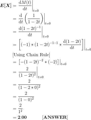 \begin{align*} \boldsymbol{E[X]} &= \left.\frac{\mathrm{d} M(t)}{\mathrm{d} t} \right |_{t=0} \\ &= \left.\frac{\mathrm{d} }{\mathrm{d} t}\left(\frac{1}{1-2t} \right ) \right |_{t=0} \\ &= \left.\frac{\mathrm{d} (1-2t)^{-1}}{\mathrm{d} t} \right |_{t=0} \\ &= \left. \left[(-1)*(1-2t)^{-1-1}* \frac{\mathrm{d} (1-2t)}{\mathrm{d} t}\right ]\right |_{t=0} \\ &\left[\text{Using Chain Rule} \right ] \\ &= \left. \left[-(1-2t)^{-2}* (-2) \right ]\right |_{t=0} \\ &= \left. \frac{2}{(1-2t)^2}\right |_{t=0} \\ &= \frac{2}{(1-2*0)^2} \\ &= \frac{2}{(1-0)^2} \\ &= \frac{2}{1^2} \\&= \bf 2.00 \ \ \ \ \ \ \ \ \ \ [ANSWER] \end{align*}