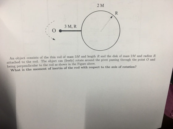 2 M 3 M, R An object consists of the thin rod of mass attached to the rod. The object can (free being perpendicular to the rod as shown in the Figure above. 3M and length R and the disk of mass 2M and radius R ly) rotate around the pivot passing through the point O and What is the moment of inertia of the rod with respect to the axis of the rod with respect to the axis of rotation?