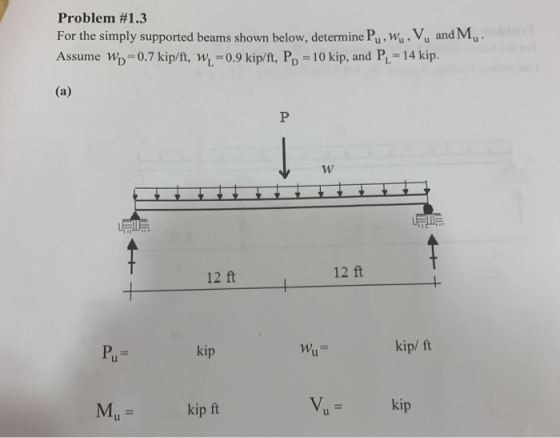 Problem #1.3 For the simply supported beams shown below, determine Pu,wu, Vu and Mu Assume Wp-0.7 kip/ft, Wi-0.9 kip/ft, Pp 10 kip, and PL-14 kip. 12 ft 12 ft kip าหุ้,- kip/ ft kip ft Vip