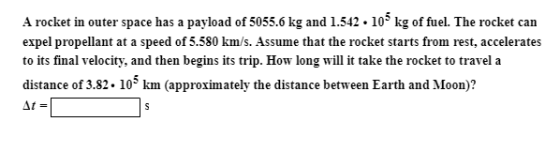 A rocket in outer space has a payload of 5055.6 kg and 1.542 . 105 kg of fuel. The rocket can expel propellant at a speed of 5.580 km/s. Assume that the rocket starts from rest, accelerates to its final velocity, and then begins its trip. How long will it take the rocket to travel a distance of 3.82. 103 km (approximately the distance between Earth and Moon)?