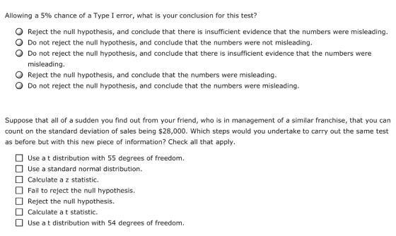 Allowing a 5% chance of a Type 1 error, what is your conclusion for this test? O Reject the null hypothesis, and conclude that there is insufficient evidence that the numbers were misleading O Do not reject the null hypothesis, and conclude that the numbers were not misleading. O Do not reject the null hypothesis, and conclude that there is insufficient evidence that the numbers were misleading O Reject the null hypothesis, and conclude that the numbers were misleading. O Do not reject the null hypothesis, and conclude that the numbers were misleading. Suppose that all of a sudden you find out from your friend, who is in management of a similar franchise, that you can count on the standard deviation of sales being $28,000. Which steps would you undertake to carry out the same test as before but with this new piece of information? Check all that apply. Use a t distribution with 55 degrees of freedom Use a standard normal distribution. Calculate a z statistic. Fail to reject the null hypothesis. Reject the null hypothesis. Calculate a t statistic. Use a t distribution with 54 degrees of freedom.