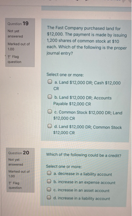 Question 19 Not yet answered The Fast Company purchased land for $12,000. The payment is made by issuing 1,200 shares of comm