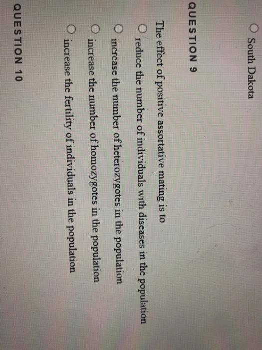 O South Dakota QUESTION 9 The effect of positive assortative mating is to O reduce the number of individuals with diseases in the population increase the number of heterozygotes in the population increase the number of homozygotes in the population increase the fertility of individuals in the population QUESTION 10