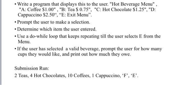 Write a program that displays this to the user. Hot Beverage Menu A: Coffee $1.00, B: Tea $ 0.75, C: Hot Chocolate $1.25, D: Cappuccino S2.50, E: Exit Menu Prompt the user to make a selection. Determine which item the user entered. Use a do-while loop that keeps repeating till the user selects E from the Menu. If the user has selected a valid beverage, prompt the user for how many cups they would like, and print out how much they owe. Submission Run 2 Teas, 4 Hot Chocolates, 10 Coffees, l Cappuccino, ‘F, ‘E.